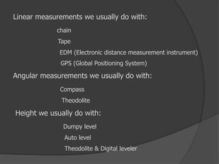 Linear measurements we usually do with:
chain
Tape
EDM (Electronic distance measurement instrument)
GPS (Global Positioning System)
Angular measurements we usually do with:
Compass
Theodolite
Height we usually do with:
Dumpy level
Auto level
Theodolite & Digital leveler
 