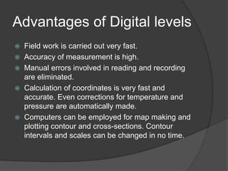 Advantages of Digital levels
 Field work is carried out very fast.
 Accuracy of measurement is high.
 Manual errors involved in reading and recording
are eliminated.
 Calculation of coordinates is very fast and
accurate. Even corrections for temperature and
pressure are automatically made.
 Computers can be employed for map making and
plotting contour and cross-sections. Contour
intervals and scales can be changed in no time.
 