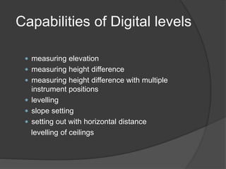 Capabilities of Digital levels
 measuring elevation
 measuring height difference
 measuring height difference with multiple
instrument positions
 levelling
 slope setting
 setting out with horizontal distance
levelling of ceilings
 