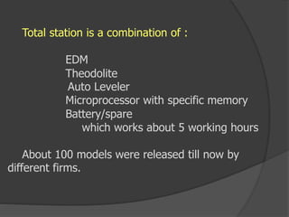 Total station is a combination of :
EDM
Theodolite
Auto Leveler
Microprocessor with specific memory
Battery/spare
which works about 5 working hours
About 100 models were released till now by
different firms.
 