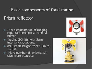 Basic components of Total station
 It is a combination of ranging
rod, staff and optical cuboidal
mirror.
 having 2/3 lifts with 5cms
interval graduations.
 adjustable height from 1.5m to
3.75m.
 More number of prisms, will
give more accuracy.
Prism reflector:
 