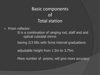 Basic components
of
Total station
 Prism reflector:
It is a combination of ranging rod, staff and and
optical cuboidal mirror.
having 2/3 lifts with 5cms interval graduations.
adjustable height from 1.5m to 3.75m.
More number of prisms, will give more accuracy.
 