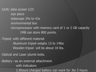 •GUN: data screen LCD
eye piece
telescope 24x to 43x
environmental box
microprocessor with memory card of 1 or 2 GB capacity
1MB can store 800 points.
•Tripod: with different material
Aluminum tripod weighs 13 to 14lbs
Wooden tripod will be about 18 lbs.
•Optical and Laser plumb bobs.
•Battery –as an external attachment
with indicators
1.5hours charged battery can work for 3to 5 hours
 