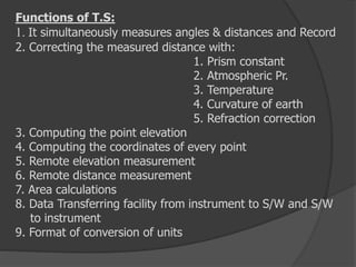 Functions of T.S:
1. It simultaneously measures angles & distances and Record
2. Correcting the measured distance with:
1. Prism constant
2. Atmospheric Pr.
3. Temperature
4. Curvature of earth
5. Refraction correction
3. Computing the point elevation
4. Computing the coordinates of every point
5. Remote elevation measurement
6. Remote distance measurement
7. Area calculations
8. Data Transferring facility from instrument to S/W and S/W
to instrument
9. Format of conversion of units
 