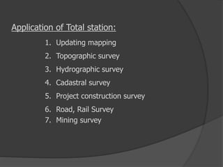 Application of Total station:
1. Updating mapping
2. Topographic survey
3. Hydrographic survey
4. Cadastral survey
5. Project construction survey
6. Road, Rail Survey
7. Mining survey
 