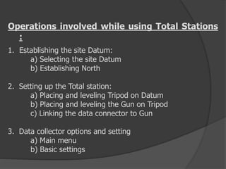 Operations involved while using Total Stations
:
1. Establishing the site Datum:
a) Selecting the site Datum
b) Establishing North
2. Setting up the Total station:
a) Placing and leveling Tripod on Datum
b) Placing and leveling the Gun on Tripod
c) Linking the data connector to Gun
3. Data collector options and setting
a) Main menu
b) Basic settings
 