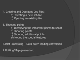 4. Creating and Operating Job files:
a) Creating a new Job file
b) Opening an existing file
5. Shooting points
a) Identifying the important points to shoot
b) shooting points
c) Shooting additional points
d) Noting the special features
6.Post Processing – Data down loading,conversion
7.Plotting/Map generation.
 