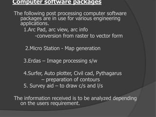 Computer software packages
The following post processing computer software
packages are in use for various engineering
applications.
1.Arc Pad, arc view, arc info
-conversion from raster to vector form
2.Micro Station - Map generation
3.Erdas – Image processing s/w
4.Surfer, Auto plotter, Civil cad, Pythagarus
– preparation of contours
5. Survey aid – to draw c/s and l/s
The information received is to be analyzed depending
on the users requirement.
 