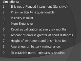 Limitations:
1. It is not a Rugged instrument (Sensitive).
2. Prism verticality is questionable.
3. Visibility is must.
4. More Expensive.
5. Requires calibration at every six months.
6. Amount of error is greater at short distances.
7. Height of instrument and prism is to fed.
8. Awareness on battery maintenance.
9. To establish north- compass is required.
 