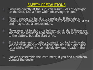 SAFETY PRECAUTIONS
1. Focusing directly at the sun, can result - loss of eyesight
on the spot. Use a filter when observing the sun.
2. Never remove the hand grip carelessly. If the grip is
loosely or incompletely attached, the instrument could fall
and may cause a serious injury.
3. Make sure not to short the battery terminals. If these are
shorted, the resulting high current would not only damage
to the battery, but also start a fire.
4. If the instrument or battery comes in contact with water,
wipe it off as quickly as possible and set it in a dry place
for a while. When it is completely dry, put it back in the
case.
5. Never disassemble the instrument, if you find a problem.
Contact the dealer.
 