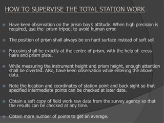 HOW TO SUPERVISE THE TOTAL STATION WORK
 Have keen observation on the prism boy’s attitude. When high precision is
required, use the prism tripod, to avoid human error.
 The position of prism shall always be on hard surface instead of soft soil.
 Focusing shall be exactly at the centre of prism, with the help of cross
hairs and prism plate.
 While measuring the instrument height and prism height, enough attention
shall be diverted. Also, have keen observation while entering the above
data.
 Note the location and coordinates of station point and back sight so that
specified intermediate points can be checked at later date.
 Obtain a soft copy of field work raw data from the survey agency so that
the results can be checked at any time.
 Obtain more number of points to get an average.
 