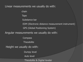 Linear measurements we usually do with:
chain
Tape
Substance bar
EDM (Electronic distance measurement instrument)
GPS (Global Positioning System)
Angular measurements we usually do with:
Compass
Theodolite
Height we usually do with:
Dumpy level
Auto level
Theodolite & Digital leveler
 