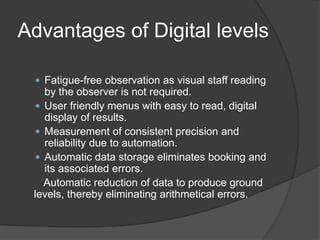 Advantages of Digital levels
 Fatigue-free observation as visual staff reading
by the observer is not required.
 User friendly menus with easy to read, digital
display of results.
 Measurement of consistent precision and
reliability due to automation.
 Automatic data storage eliminates booking and
its associated errors.
Automatic reduction of data to produce ground
levels, thereby eliminating arithmetical errors.
 