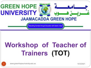 Workshop of Teacher of
Trainers (TOT)
10/3/2021
1 www.greenhopeuniversity.edu.so
 