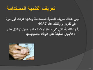 ‫المستدامة‬ ‫التنمية‬ ‫تعريف‬
‫أ‬ ‫عرفت‬ ‫ولكنها‬ ‫المستدامة‬ ‫للتنمية‬ ‫تعريف‬ ‫هنالك‬ ‫ليس‬
‫مرة‬ ‫ول‬
‫عام‬ ‫برونتلند‬ ‫تقرير‬ ‫في‬
1987
‫اإلخال‬ ‫دون‬ ‫الحاضر‬ ‫باحتياجات‬ ‫تفي‬ ‫التي‬ ‫التنمية‬ ‫بأنها‬
‫بقدر‬ ‫ل‬
‫باحتياجاتها‬ ‫الوفاء‬ ‫على‬ ‫المقبلة‬ ‫األجيال‬ ‫ة‬
11
 