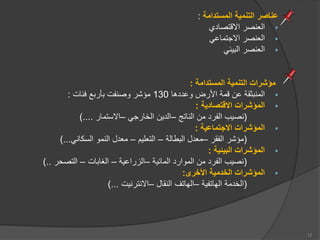 ‫المستدامة‬ ‫التنمية‬ ‫عناصر‬
:

‫ااقتصاد‬ ‫العنصر‬

‫ااجتماعي‬ ‫العنصر‬

‫يعي‬ ‫ال‬ ‫العنصر‬
‫المستدامة‬ ‫التنمية‬ ‫مؤشرات‬
:

‫وعددها‬ ‫األرض‬ ‫قمة‬ ‫عن‬ ‫ثقة‬ ‫المن‬
130
‫فعات‬ ‫ع‬ ‫أر‬ ‫وصنفت‬ ‫مؤشر‬
:

‫االقتصادية‬ ‫المؤشرات‬
:
(
‫الناتج‬ ‫من‬ ‫الفرد‬ ‫نصيب‬
–
‫الخارجي‬ ‫الدين‬
–
‫ااستمار‬
)....

‫االجتماعية‬ ‫المؤشرات‬
:
(
‫الفقر‬ ‫مؤشر‬
–
‫طالة‬ ‫ال‬ ‫معدل‬
–
‫التعلي‬
–
‫السكاني‬ ‫النمو‬ ‫معدل‬
)...

‫البيئية‬ ‫المؤشرات‬
:
(
‫الماعية‬ ‫الموارد‬ ‫من‬ ‫الفرد‬ ‫نصيب‬
–
‫الزراعية‬
–
‫ات‬ ‫الغا‬
–
‫التصحر‬
)..

‫األخرى‬ ‫الخدمية‬ ‫المؤشرات‬
:
(
‫الهاتفية‬ ‫الخدمة‬
–
‫النقال‬ ‫الهاتف‬
–
‫اانترنيت‬
)...
12
 