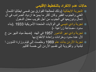 ‫اإلقليمي‬ ‫بالتخطيط‬ ‫االنفراد‬ ‫عدم‬ ‫حاالت‬

‫اايطالية‬ ‫ة‬ ‫التجر‬
(
‫ايطال‬ ‫قسمي‬ ‫ين‬ ‫الفوارق‬ ‫لمعالجة‬ ‫لك‬ ‫و‬
‫الشمال‬ ‫يا‬
‫الضراعب‬ ‫ازدياد‬ ‫يميزها‬ ‫ما‬ ‫أكثر‬ ‫وكان‬ ‫الفقير‬ ‫والجنوب‬ ‫الغني‬
‫ال‬ ‫في‬
‫الدخول‬ ‫معدل‬ ‫تقريب‬ ‫أجل‬ ‫من‬ ‫الجنوب‬ ‫في‬ ‫وتوزيعها‬ ‫شمال‬

‫تنيسي‬ ‫واد‬ ‫ة‬ ‫تجر‬
‫األمريكية‬ ‫المتحدة‬ ‫الوايات‬ ‫في‬
1933
(.
‫ناء‬
‫سدود‬
–
‫زراعية‬ ‫صناعة‬
-
)

‫الدامور‬ ‫نهر‬ ‫واد‬ ‫ة‬ ‫تجر‬
1957
‫الهند‬ ‫في‬
(
‫خ‬ ‫من‬ ‫النهر‬ ‫مياه‬ ‫ط‬ ‫ض‬
‫ها‬ ‫اانتفاع‬ ‫وإعادة‬ ‫وخزانات‬ ‫سدود‬ ‫عدة‬ ‫ال‬

‫عا‬ ‫دأت‬ ‫األردن‬ ‫ة‬ ‫تجر‬
1969
‫ا‬ ‫الشؤون‬ ‫وزارة‬ ‫قيا‬ ‫إلى‬ ‫وخلصت‬
‫أقالي‬ ‫خمسة‬ ‫إلى‬ ‫األردن‬ ‫تقسي‬ ‫إلى‬ ‫والقروية‬ ‫و‬ ‫لدية‬ ‫ل‬
.
14
 