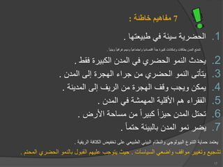 7
‫خاطئة‬ ‫مفاهيم‬
:
.1
‫يعتها‬ ‫ط‬ ‫في‬ ‫سيعة‬ ‫الحضرية‬
.
‫يعيا‬ ‫و‬ ‫وديموغرافيا‬ ‫واجتماعيا‬ ‫اقتصاديا‬ ‫جدا‬ ‫يرة‬ ‫ك‬ ‫وإمكانات‬ ‫طاقات‬ ‫المدن‬ ‫تتمتع‬
.
.2
‫فقط‬ ‫يرة‬ ‫الك‬ ‫المدن‬ ‫في‬ ‫الحضر‬ ‫النمو‬ ‫يحدث‬
.
.3
‫المدن‬ ‫إلى‬ ‫الهجرة‬ ‫جراء‬ ‫من‬ ‫الحضر‬ ‫النمو‬ ‫يتأتى‬
.
.4
‫المدينة‬ ‫إلى‬ ‫الريف‬ ‫من‬ ‫الهجرة‬ ‫وقف‬ ‫ويجب‬ ‫يمكن‬
.
.5
‫األقلية‬ ‫ه‬ ‫الفقراء‬
‫ا‬
‫المدن‬ ‫في‬ ‫لمهمشة‬
.
.6
‫األرض‬ ‫مساحة‬ ‫من‬ ‫يرا‬ ‫ك‬ ‫حيزا‬ ‫المدن‬ ‫تحتل‬
.
.7
‫حتما‬ ‫يعة‬ ‫ال‬ ‫المدن‬ ‫نمو‬ ‫يضر‬
.
‫الريفية‬ ‫الكثافة‬ ‫تخفيض‬ ‫على‬ ‫يعي‬ ‫الط‬ ‫يعي‬ ‫ال‬ ‫والنظا‬ ‫يولوجي‬ ‫ال‬ ‫التنوع‬ ‫حماية‬ ‫يعتمد‬
.
‫السياسات‬ ‫واضعي‬ ‫مواقف‬ ‫وتغيير‬ ‫تشجيع‬
.
‫ال‬ ‫الحضر‬ ‫النمو‬ ‫ول‬ ‫الق‬ ‫عليه‬ ‫يتوجب‬ ‫حيث‬
‫محت‬
.
17
 