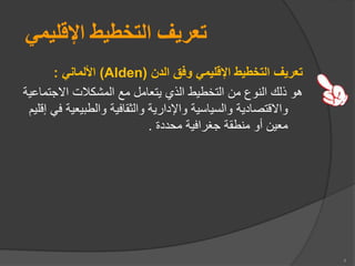 ‫اإلقليمي‬ ‫التخطيط‬ ‫تعريف‬
‫الدن‬ ‫وفق‬ ‫اإلقليمي‬ ‫التخطيط‬ ‫تعريف‬
Alden)
)
‫األلماني‬
:
‫ااجت‬ ‫المشكالت‬ ‫مع‬ ‫يتعامل‬ ‫ال‬ ‫التخطيط‬ ‫من‬ ‫النوع‬ ‫لك‬ ‫هو‬
‫ماعية‬
‫يع‬ ‫والط‬ ‫والثقافية‬ ‫واإلدارية‬ ‫والسياسية‬ ‫وااقتصادية‬
‫إقلي‬ ‫في‬ ‫ية‬
‫محددة‬ ‫جغرافية‬ ‫منطقة‬ ‫أو‬ ‫معين‬
.
4
 