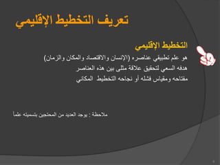 ‫اإلقليمي‬ ‫التخطيط‬ ‫تعريف‬
‫اإلقليمي‬ ‫التخطيط‬
‫عناصره‬ ‫يقي‬ ‫تط‬ ‫عل‬ ‫هو‬
(
‫والزمان‬ ‫والمكان‬ ‫وااقتصاد‬ ‫اإلنسان‬
)
‫العناصر‬ ‫ه‬ ‫ه‬ ‫ين‬ ‫مثلى‬ ‫عالقة‬ ‫لتحقيق‬ ‫السعي‬ ‫هدفه‬
‫المكاني‬ ‫التخطيط‬ ‫نجاحه‬ ‫أو‬ ‫فشله‬ ‫ومقياس‬ ‫مفتاحه‬
‫مالحظة‬
:
‫علما‬ ‫تسميته‬ ‫المحتجين‬ ‫من‬ ‫العديد‬ ‫يوجد‬
5
 