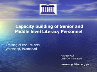 Capacity building of Senior and Middle level Literacy Personnel   Training of the Trainers’ Workshop, Islamabad Nasreen Gul UNESCO Islamabad [email_address] 