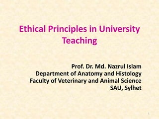 Ethical Principles in University
Teaching
Prof. Dr. Md. Nazrul Islam
Department of Anatomy and Histology
Faculty of Veterinary and Animal Science
SAU, Sylhet
1
 