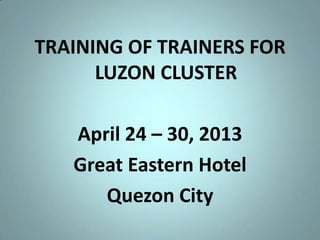 TRAINING OF TRAINERS FOR
LUZON CLUSTER
April 24 – 30, 2013
Great Eastern Hotel
Quezon City
 