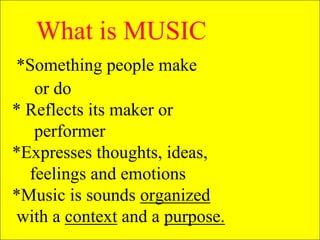 What is MUSIC
*Something people make
or do
* Reflects its maker or
performer
*Expresses thoughts, ideas,
feelings and emotions
*Music is sounds organized
with a context and a purpose.
 