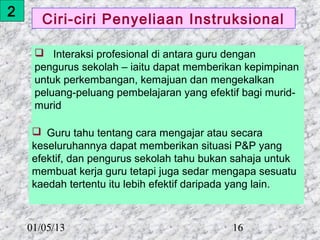 2
       Ciri-ciri Penyeliaan Instruksional

      Interaksi profesional di antara guru dengan
     pengurus sekolah – iaitu dapat memberikan kepimpinan
     untuk perkembangan, kemajuan dan mengekalkan
     peluang-peluang pembelajaran yang efektif bagi murid-
     murid

     Guru tahu tentang cara mengajar atau secara
     keseluruhannya dapat memberikan situasi P&P yang
     efektif, dan pengurus sekolah tahu bukan sahaja untuk
     membuat kerja guru tetapi juga sedar mengapa sesuatu
     kaedah tertentu itu lebih efektif daripada yang lain.



    01/05/13                                 16
 
