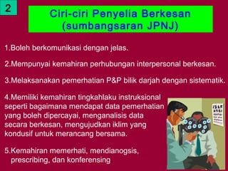 2
             Ciri-ciri Penyelia Berkesan
               (sumbangsaran JPNJ)

1.Boleh berkomunikasi dengan jelas.

2.Mempunyai kemahiran perhubungan interpersonal berkesan.

3.Melaksanakan pemerhatian P&P bilik darjah dengan sistematik.

4.Memiliki kemahiran tingkahlaku instruksional
seperti bagaimana mendapat data pemerhatian
yang boleh dipercayai, menganalisis data
secara berkesan, mengujudkan iklim yang
kondusif untuk merancang bersama.

5.Kemahiran memerhati, mendianogsis,
  prescribing, dan konferensing.
    01/05/13                                     17
 