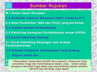3                 Sumber Rujukan
3 .1 Dasar-dasar Kerajaan
3.2 Sembilan Cabaran Wawasan 2020 ( Cabaran 6 *)
3.3 Akta Pendidikan 1996 dan PU(A) yang berkaitan
3.4 Arahan-arahan Perkhidmatan
3.5 Pekeliling Kemajuan Perkhidmatan Awam (PKPA)
3.6 Surat Pekeliling Ikhtisas;
3.7 Surat Pekeliling Kewangan dan Arahan
Perbendaharaan
3.8 Sukatan Pelajaran Kebangsaan Yang Sedang
     Diguna pakai dan
3.9 Standard Kualiti Pendidikan Malaysia mempunyai daya
    * Mewujudkan masyarakat saintifik dan progresif, Versi Tahun
2004perubahan tinggi dan memandang ke depan, yang bukan sahaja
   pengguna teknologi tinggi tetapi juga menyumbang kepada tamadun
 01/05/13         saintifik dan teknologi masa depan. 18
 
