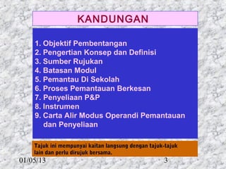 KANDUNGAN

    1. Objektif Pembentangan
    2. Pengertian Konsep dan Definisi
    3. Sumber Rujukan
    4. Batasan Modul
    5. Pemantau Di Sekolah
    6. Proses Pemantauan Berkesan
    7. Penyeliaan P&P
    8. Instrumen
    9. Carta Alir Modus Operandi Pemantauan
       dan Penyeliaan

    Tajuk ini mempunyai kaitan langsung dengan tajuk-tajuk
    lain dan perlu dirujuk bersama.
01/05/13                                            3
 