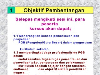 1        Objektif Pembentangan
     Selepas mengikuti sesi ini, para
                peserta
           kursus akan dapat;
     
    1.1 Menerangkan konsep pemantauan dan
    penyeliaan
       PGB (Pengetua/Guru Besar) dalam pengurusan

        kurikulum sekolah;
   1.2 mempertingkat daya profesionalisme PGB
   dalam
       melaksanakan tugas-tugas pemantauan dan
   penyeliaan p&p, pengurusan dan pelaksanaan
       kurikulum sekolah sejajar dengan falsafah,
   matlamat        dan objektif sistem pendidikan
01/05/13
   negara.                               4
 