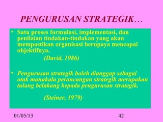 PENGURUSAN STRATEGIK…
• Satu proses formulasi, implementasi, dan 
  penilaian tindakan-tindakan yang akan 
  mempastikan organisasi berupaya mencapai 
  objektifnya.
            (David, 1986)

• Pengurusan strategik boleh dianggap sebagai
  otak manakala perancangan strategik merupakan
  tulang belakang kepada pengurusan strategik.
           (Steiner, 1979)

01/05/13                            42
 
