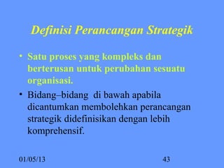 Definisi Perancangan Strategik

• Satu proses yang kompleks dan 
  berterusan untuk perubahan sesuatu 
  organisasi. 
• Bidang–bidang di bawah apabila
  dicantumkan membolehkan perancangan
  strategik didefinisikan dengan lebih
  komprehensif.

01/05/13                       43
 