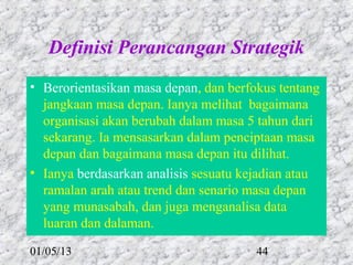 Definisi Perancangan Strategik
• Berorientasikan masa depan, dan berfokus tentang
  jangkaan masa depan. Ianya melihat bagaimana
  organisasi akan berubah dalam masa 5 tahun dari
  sekarang. Ia mensasarkan dalam penciptaan masa
  depan dan bagaimana masa depan itu dilihat.
• Ianya berdasarkan analisis sesuatu kejadian atau
  ramalan arah atau trend dan senario masa depan
  yang munasabah, dan juga menganalisa data
  luaran dan dalaman.

01/05/13                               44
 