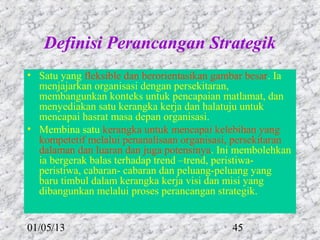 Definisi Perancangan Strategik
• Satu yang fleksible dan berorientasikan gambar besar. Ia
  menjajarkan organisasi dengan persekitaran,
  membangunkan konteks untuk pencapaian matlamat, dan
  menyediakan satu kerangka kerja dan halatuju untuk
  mencapai hasrat masa depan organisasi.
• Membina satu kerangka untuk mencapai kelebihan yang
  kompetetif melalui penanalisaan organisasi, persekitaran
  dalaman dan luaran dan juga potensinya. Ini membolehkan
  ia bergerak balas terhadap trend –trend, peristiwa-
  peristiwa, cabaran- cabaran dan peluang-peluang yang
  baru timbul dalam kerangka kerja visi dan misi yang
  dibangunkan melalui proses perancangan strategik.


01/05/13                                     45
 