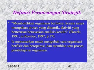 Definisi Perancangan Strategik
• “Membolehkan organisasi berfokus, kerana ianya
  merupakan proses yang dinamik, aktiviti yang
  berterusan berasaskan analisis kendiri” (Doerle,
  1991, in Rowley, 1997, p.37).
• Ia mensasarkan untuk mengubah cara organisasi
  berfikir dan beroperasi, dan membina satu proses
  pembelajaran organisasi.



01/05/13                               46
 