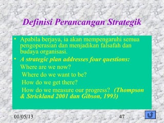 Definisi Perancangan Strategik
• Apabila berjaya, ia akan mempengaruhi semua
  pengoperasian dan menjadikan falsafah dan
  budaya organisasi.
• A strategic plan addresses four questions:
  Where are we now?
  Where do we want to be?
  How do we get there?
  How do we measure our progress? (Thompson
  & Strickland 2001 dan Gibson, 1993)


01/05/13                            47
 
