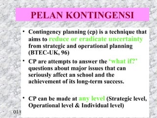 PELAN KONTINGENSI
   • Contingency planning (cp) is a technique that 
     aims to reduce or eradicate uncertainty 
     from strategic and operational planning 
     (BTEC-UK, 96)
   • CP are attempts to answer the ‘what if?’ 
     questions about major issues that can 
     seriously affect an school and the 
     achievement of its long-term success.

   • CP can be made at any level (Strategic level, 
     Operational level & Individual level)
01/05/13                             51
 