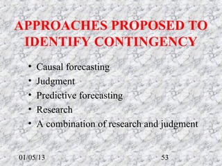 APPROACHES PROPOSED TO 
 IDENTIFY CONTINGENCY
  •   Causal forecasting
  •   Judgment
  •   Predictive forecasting
  •   Research
  •   A combination of research and judgment


01/05/13                           53
 