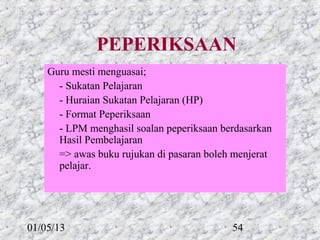 PEPERIKSAAN
    Guru mesti menguasai;
      - Sukatan Pelajaran
      - Huraian Sukatan Pelajaran (HP)
      - Format Peperiksaan
      - LPM menghasil soalan peperiksaan berdasarkan
      Hasil Pembelajaran
      => awas buku rujukan di pasaran boleh menjerat
      pelajar.




01/05/13                                   54
 