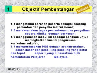 1          Objektif Pembentangan                     ngan
                                             Sa   mbu



    1.4 mengetahui peranan peserta sebagai seorang
        pemantau dan penyelia instruksional;
    1.5 melaksanakan tugas pemantauan dan penyeliaan
              secara klinikal dengan berkesan;
    1.6 menggunakan modul ini sebagai panduan untuk
              meningkatkan kualiti pengurusan
    kurikulum sekolah;
    1.7 memperkasakan PGB dengan arahan-arahan,
       dasar-dasar dan pekeliling-pekeling yang betul
    dan tepat       seperti yang dihasratkan oleh
    Kementerian Pelajaran        Malaysia.



01/05/13                                6
 