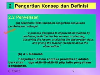 2 Pengertian Konsep dan Definisi

        ngan
   2.2 u Penyeliaan
      b
   Sam
       (a) Glatthorn (1984) memberi pengertian penyeliaan
   pembelajaran sebagai:
   bu ngan
Sam              ‘ a process designed to improved instruction by
               conferring with the teacher on lesson planning,
               observing the lesson, analysing the observation data,
                      and giving the teacher feedback about the
                              observation.’

             (b) A.L Ramaiah
         Penyeliaan dalam konteks pendidikan adalah
   berkaitan   dgn aktiviti-aktiviti p&p iaitu penyeliaan
   pengajaran.
   01/05/13                                         9
 