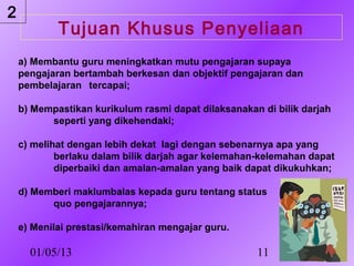 2
            Tujuan Khusus Penyeliaan
    a) Membantu guru meningkatkan mutu pengajaran supaya
    pengajaran bertambah berkesan dan objektif pengajaran dan
    pembelajaran tercapai;

    b) Mempastikan kurikulum rasmi dapat dilaksanakan di bilik darjah
          seperti yang dikehendaki;

    c) melihat dengan lebih dekat lagi dengan sebenarnya apa yang
            berlaku dalam bilik darjah agar kelemahan-kelemahan dapat
            diperbaiki dan amalan-amalan yang baik dapat dikukuhkan;

    d) Memberi maklumbalas kepada guru tentang status
          quo pengajarannya;

    e) Menilai prestasi/kemahiran mengajar guru.

      01/05/13                                       11
 