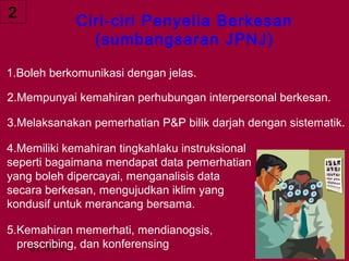 2
             Ciri-ciri Penyelia Berkesan
               (sumbangsaran JPNJ)

1.Boleh berkomunikasi dengan jelas.

2.Mempunyai kemahiran perhubungan interpersonal berkesan.

3.Melaksanakan pemerhatian P&P bilik darjah dengan sistematik.

4.Memiliki kemahiran tingkahlaku instruksional
seperti bagaimana mendapat data pemerhatian
yang boleh dipercayai, menganalisis data
secara berkesan, mengujudkan iklim yang
kondusif untuk merancang bersama.

5.Kemahiran memerhati, mendianogsis,
  prescribing, dan konferensing.
    01/05/13                                     15
 