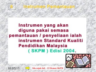 8         Instrumen Pemantauan



   Instrumen yang akan
   diguna pakai semasa
pemantauan / penyeliaan ialah
   instrumen Standard Kualiti
   Pendidikan Malaysia
       ( SKPM ) Edisi 2004 .



01/05/13      Sila rujuk fail – 12 Elemen SKPM   36
 