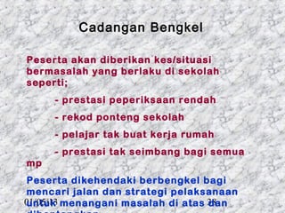 Cadangan Bengkel

Peserta akan diberikan kes/situasi
bermasalah yang berlaku di sekolah
seperti;
     - prestasi peperiksaan rendah
     - rekod ponteng sekolah
     - pelajar tak buat kerja rumah
     - prestasi tak seimbang bagi semua
mp
Peserta dikehendaki berbengkel bagi
mencari jalan dan strategi pelaksanaan
01/05/13 menangani masalah di atas 38
untuk                              dan
 
