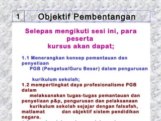 1        Objektif Pembentangan
     Selepas mengikuti sesi ini, para
                peserta
           kursus akan dapat;
     
    1.1 Menerangkan konsep pemantauan dan
    penyeliaan
       PGB (Pengetua/Guru Besar) dalam pengurusan

        kurikulum sekolah;
   1.2 mempertingkat daya profesionalisme PGB
   dalam
       melaksanakan tugas-tugas pemantauan dan
   penyeliaan p&p, pengurusan dan pelaksanaan
       kurikulum sekolah sejajar dengan falsafah,
   matlamat        dan objektif sistem pendidikan
01/05/13
   negara.                               4
 