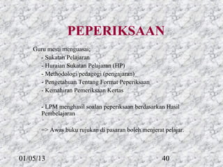 PEPERIKSAAN
    Guru mesti menguasai;
      - Sukatan Pelajaran
      - Huraian Sukatan Pelajaran (HP)
      - Methodologi/pedagogi (pengajaran)
      - Pengetahuan Tentang Format Peperiksaan
      - Kemahiran Pemeriksaan Kertas

       - LPM menghasil soalan peperiksaan berdasarkan Hasil
       Pembelajaran

       => Awas buku rujukan di pasaran boleh menjerat pelajar.



01/05/13                                             40
 